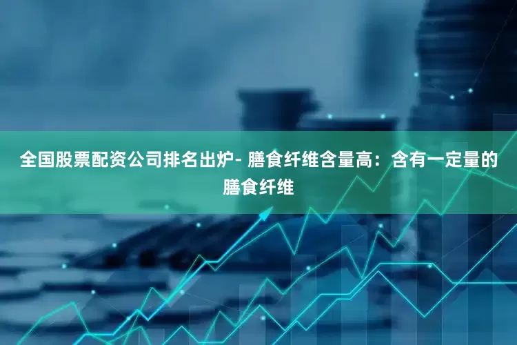 全国股票配资公司排名出炉- 膳食纤维含量高：含有一定量的膳食纤维